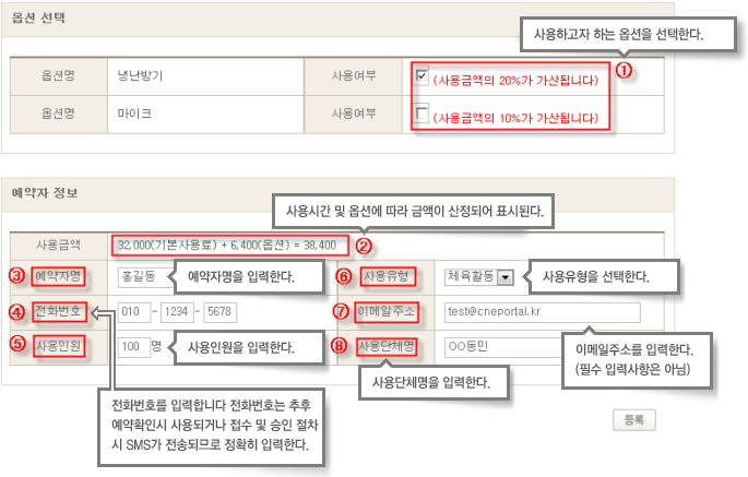 옵션 선택에서 옵션명 사용여부를 선택
1. 사용하고자 하는 옵션을 선택한다.
사용여부에 따라서 사용금액의 20%가 가산됩니다.
2. 사용시간 및 옵션에 따라 금액이 산정되어 표시된다.
3. 예약자명을 입력한다.
4. 전화번호를 입력합니다 전화번호는 추후 예약확인시 사용되거나 접수 및 승인 절차시 SMS가 전송되므로 정확히 입력한다.
5. 사용일원을 입력한다.
6. 사용유형을 선택한다.(체육활동 등)
7. 이메일주소를 입력한다.(필수 입력사항은 아님)
8. 사용단체명을 입력한다.
모든 내용입력 후 등록
